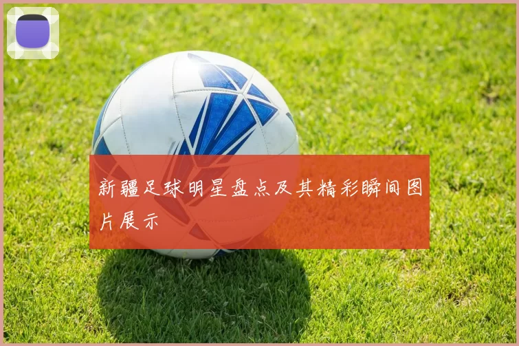 新疆足球明星盘点及其精彩瞬间图片展示
