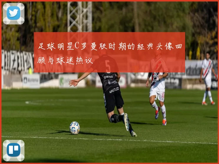 足球明星C罗曼联时期的经典头像回顾与球迷热议