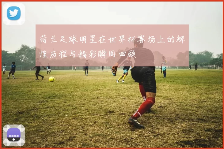 荷兰足球明星在世界杯赛场上的辉煌历程与精彩瞬间回顾