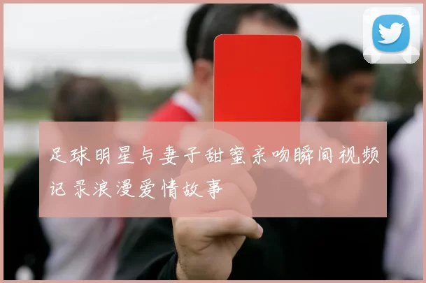足球明星与妻子甜蜜亲吻瞬间视频记录浪漫爱情故事