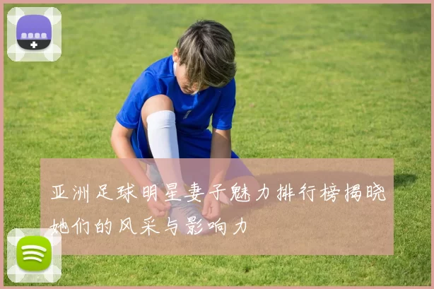 亚洲足球明星妻子魅力排行榜揭晓她们的风采与影响力