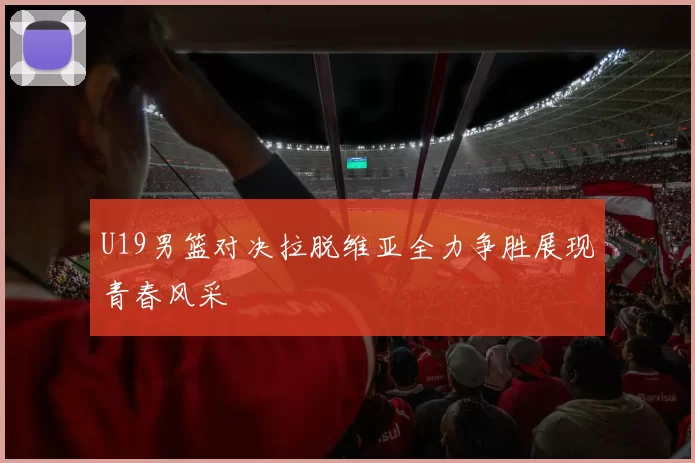 U19男篮对决拉脱维亚全力争胜展现青春风采