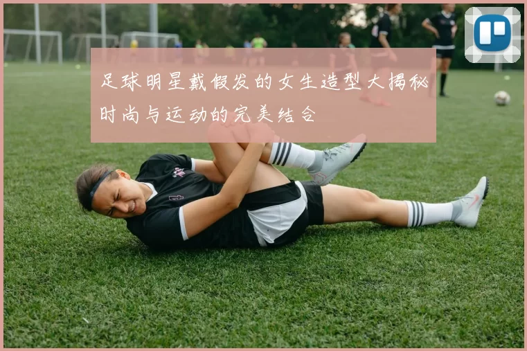 足球明星戴假发的女生造型大揭秘时尚与运动的完美结合