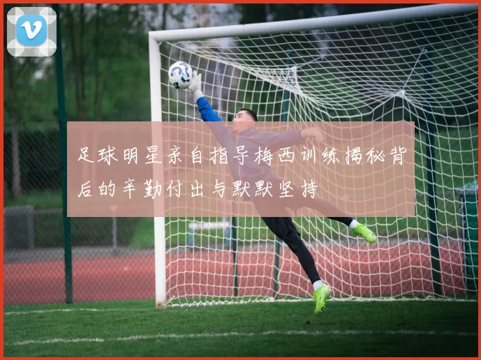 足球明星亲自指导梅西训练揭秘背后的辛勤付出与默默坚持