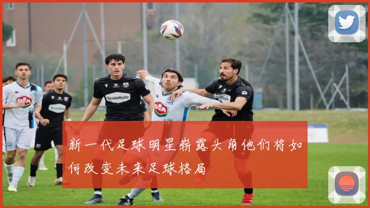 新一代足球明星崭露头角他们将如何改变未来足球格局