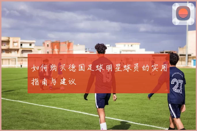 如何购买德国足球明星球员的实用指南与建议