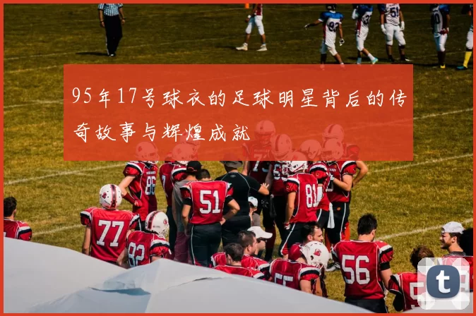 95年17号球衣的足球明星背后的传奇故事与辉煌成就