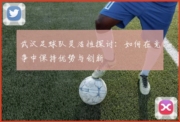 武汉足球队灵活性探讨：如何在竞争中保持优势与创新