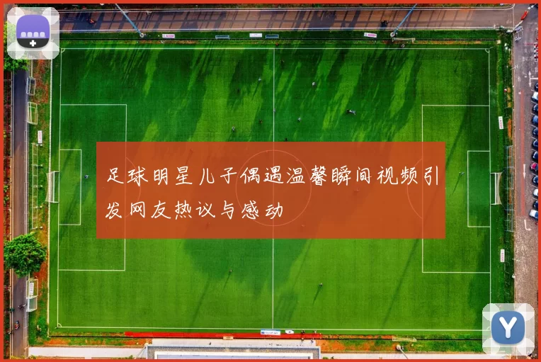 足球明星儿子偶遇温馨瞬间视频引发网友热议与感动