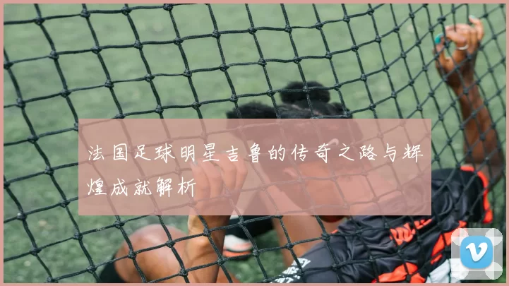 法国足球明星吉鲁的传奇之路与辉煌成就解析