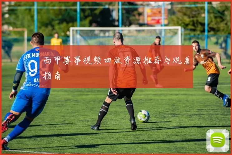 西甲赛事视频回放资源推荐与观看指南
