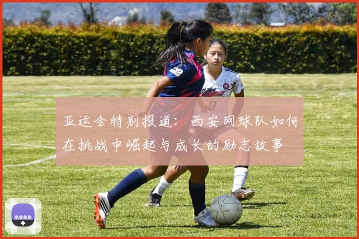 亚运会特别报道：西安网球队如何在挑战中崛起与成长的励志故事