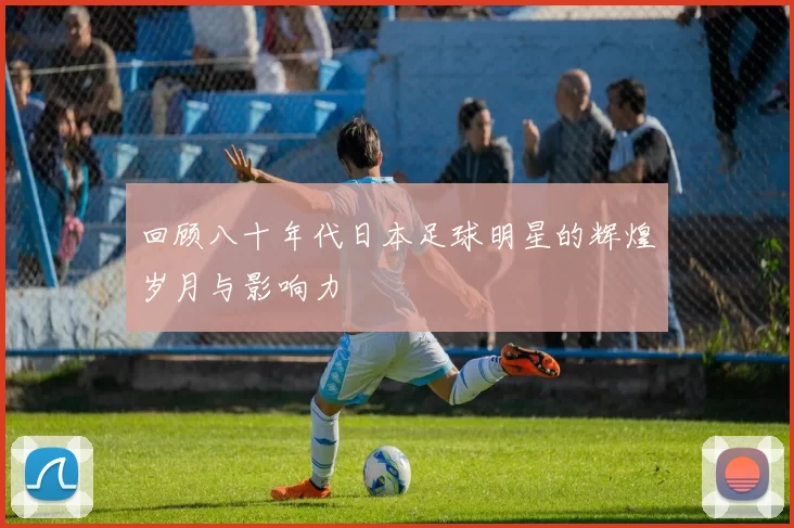回顾八十年代日本足球明星的辉煌岁月与影响力