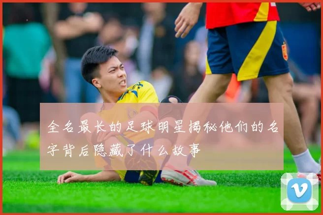 全名最长的足球明星揭秘他们的名字背后隐藏了什么故事