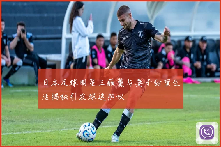 日本足球明星三蘸薰与妻子甜蜜生活揭秘引发球迷热议