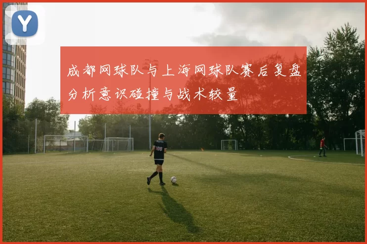 成都网球队与上海网球队赛后复盘分析意识碰撞与战术较量