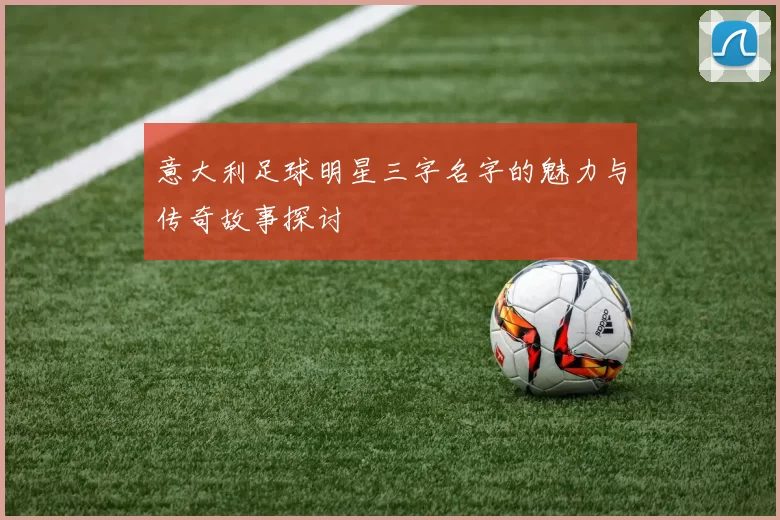 意大利足球明星三字名字的魅力与传奇故事探讨
