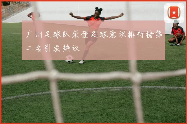 广州足球队荣登足球意识排行榜第二名引发热议