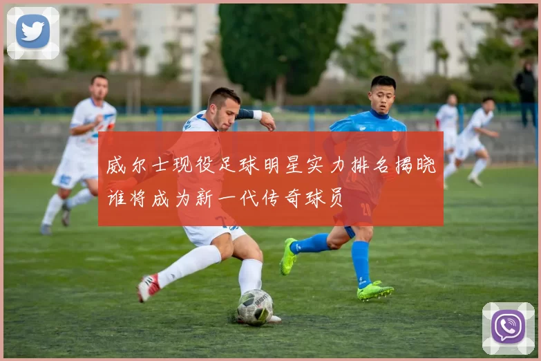 威尔士现役足球明星实力排名揭晓谁将成为新一代传奇球员