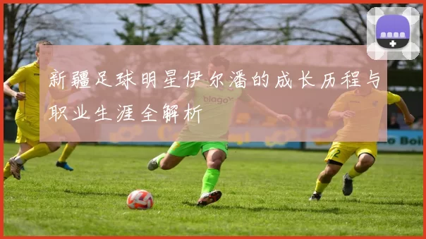 新疆足球明星伊尔潘的成长历程与职业生涯全解析