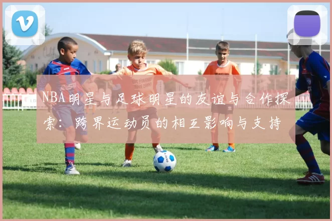 NBA明星与足球明星的友谊与合作探索：跨界运动员的相互影响与支持