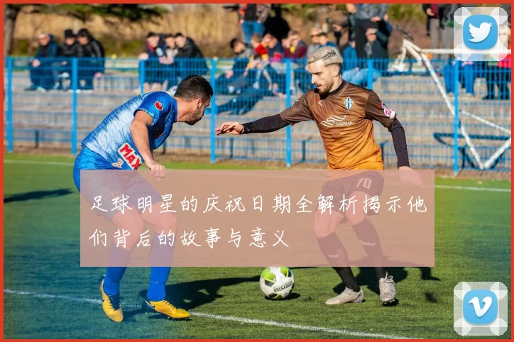 足球明星的庆祝日期全解析揭示他们背后的故事与意义
