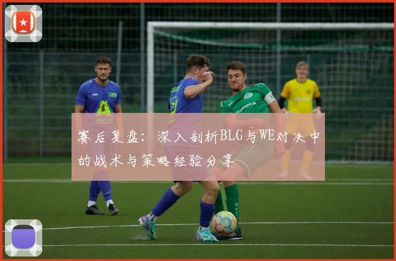赛后复盘：深入剖析BLG与WE对决中的战术与策略经验分享