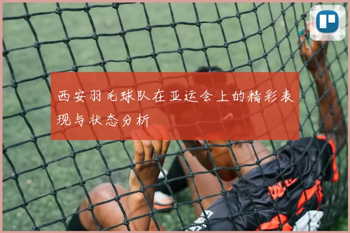西安羽毛球队在亚运会上的精彩表现与状态分析