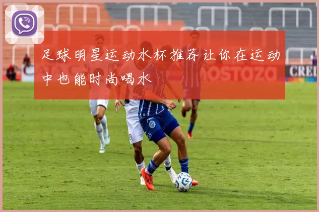 足球明星运动水杯推荐让你在运动中也能时尚喝水