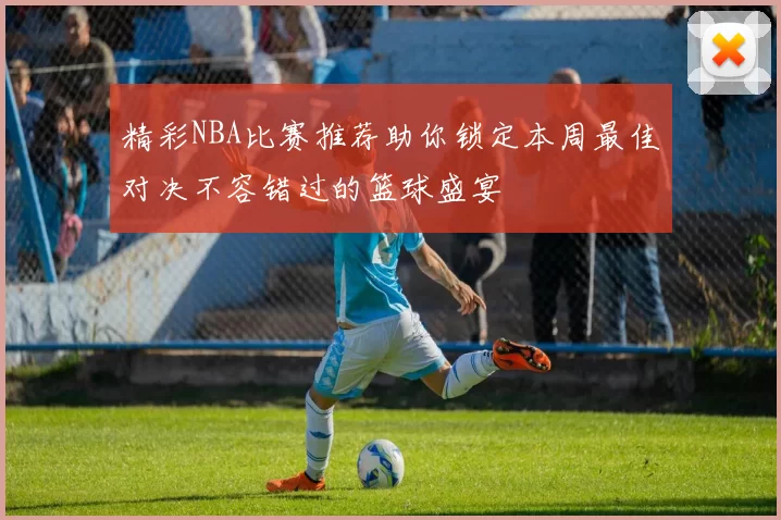 精彩NBA比赛推荐助你锁定本周最佳对决不容错过的篮球盛宴