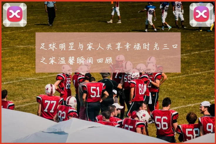 足球明星与家人共享幸福时光三口之家温馨瞬间回顾