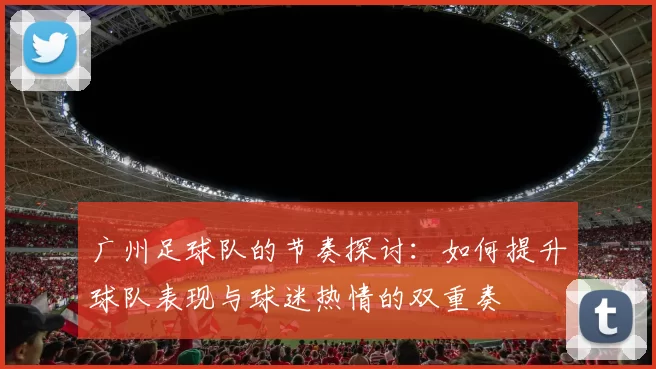 广州足球队的节奏探讨：如何提升球队表现与球迷热情的双重奏