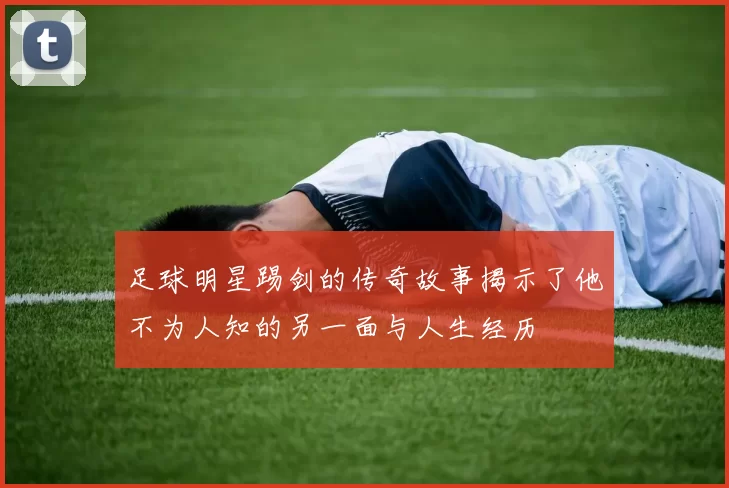 足球明星踢剑的传奇故事揭示了他不为人知的另一面与人生经历