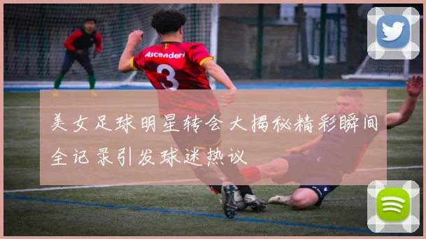 美女足球明星转会大揭秘精彩瞬间全记录引发球迷热议
