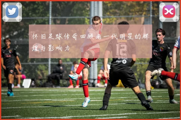 怀旧足球传奇回顾老一代明星的辉煌与影响力