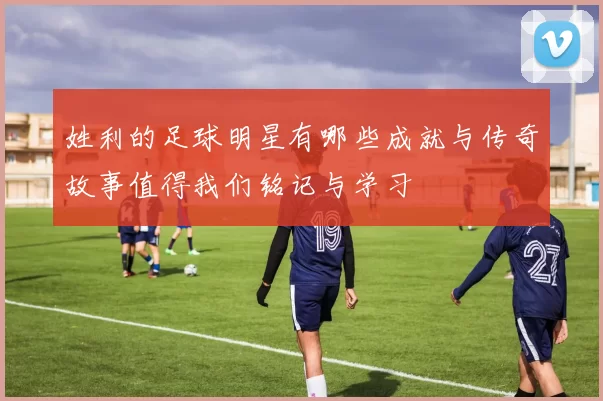 姓利的足球明星有哪些成就与传奇故事值得我们铭记与学习