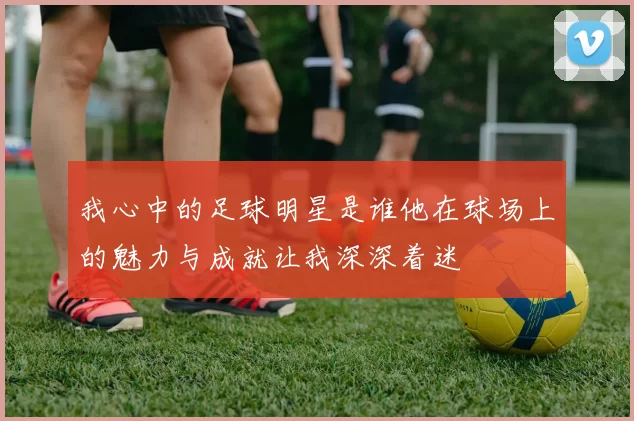我心中的足球明星是谁他在球场上的魅力与成就让我深深着迷