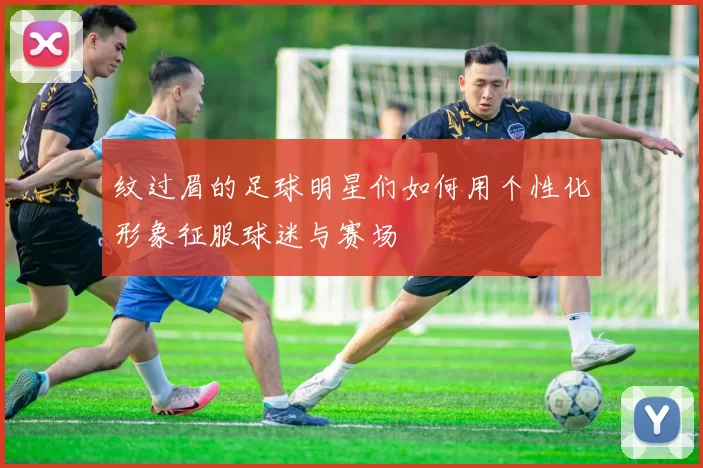 纹过眉的足球明星们如何用个性化形象征服球迷与赛场