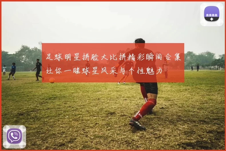 足球明星拼脸大比拼精彩瞬间合集让你一睹球星风采与个性魅力