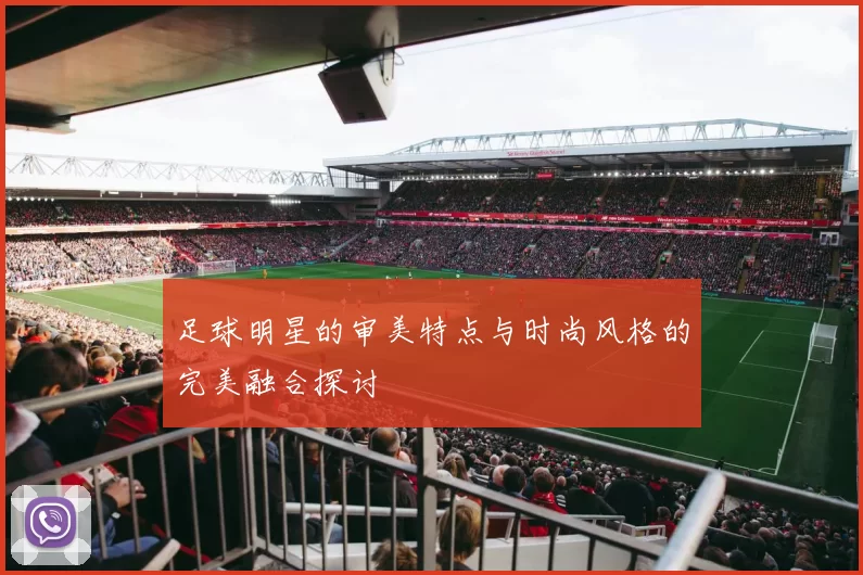 足球明星的审美特点与时尚风格的完美融合探讨