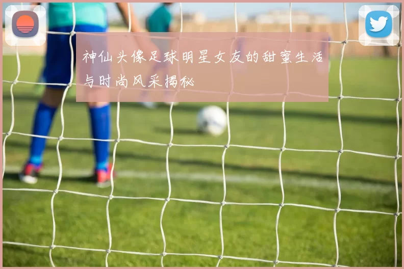 神仙头像足球明星女友的甜蜜生活与时尚风采揭秘