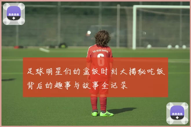 足球明星们的盒饭时刻大揭秘吃饭背后的趣事与故事全记录