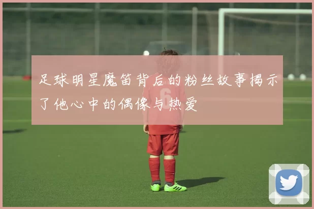 足球明星魔笛背后的粉丝故事揭示了他心中的偶像与热爱
