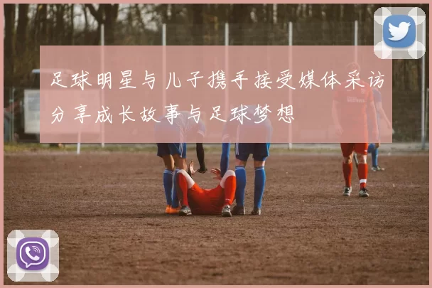 足球明星与儿子携手接受媒体采访分享成长故事与足球梦想