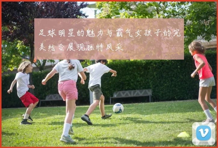 足球明星的魅力与霸气女孩子的完美结合展现独特风采