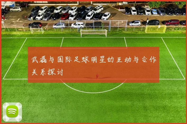 武磊与国际足球明星的互动与合作关系探讨