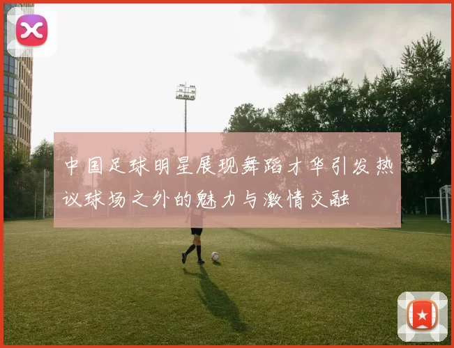 中国足球明星展现舞蹈才华引发热议球场之外的魅力与激情交融