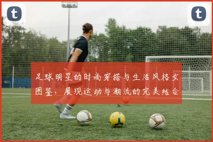足球明星的时尚穿搭与生活风格女图鉴，展现运动与潮流的完美结合