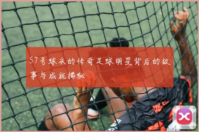 57号球衣的传奇足球明星背后的故事与成就揭秘