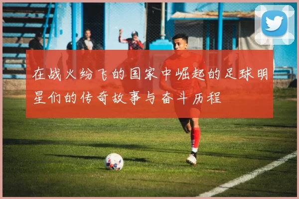 在战火纷飞的国家中崛起的足球明星们的传奇故事与奋斗历程
